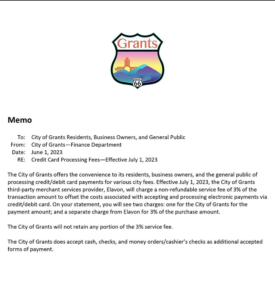 June 1, 2023 The city of Grants offers the convenience to its residents, business owners, and the general public of processing credit/debit card payments for various city fees.Effective July 1, 2023, the City of Grants 3rd party merchant provider, Elavon, will charge a non-refundable service fee of 3% of the transaction amount to offset the costs associated with accepting and processing electronic payments via credit/debit card. On your statement, you will see two charges: one for the City of Grants for the payment amount; and a separate charge from Elavon for 3% of the purchase amount. the City of Grants will not retain any portion of the 3% service fee. The city of Grants does accept cash, checks, and money orders/cashier's checks as additional accepted forms of payment.